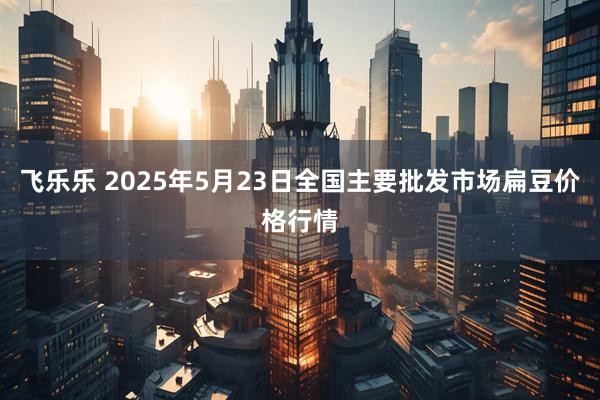 飞乐乐 2025年5月23日全国主要批发市场扁豆价格行情