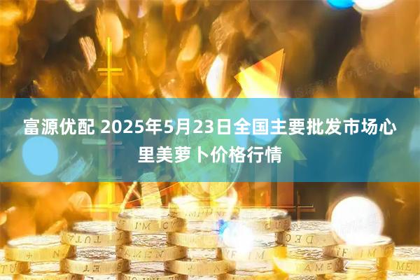 富源优配 2025年5月23日全国主要批发市场心里美萝卜价格行情