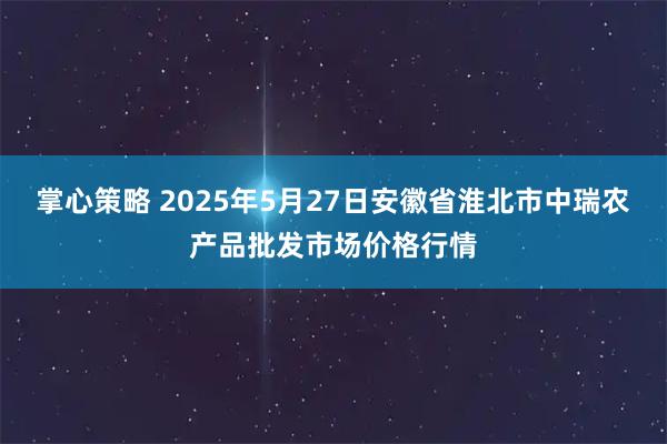 掌心策略 2025年5月27日安徽省淮北市中瑞农产品批发市场价格行情
