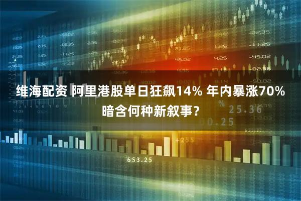 维海配资 阿里港股单日狂飙14% 年内暴涨70%暗含何种新叙事？