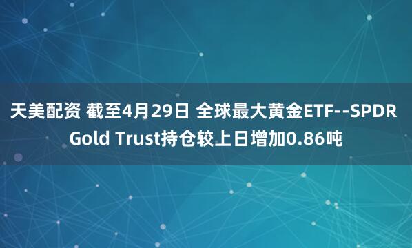 天美配资 截至4月29日 全球最大黄金ETF--SPDR Gold Trust持仓较上日增加0.86吨