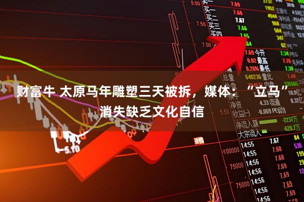 财富牛 太原马年雕塑三天被拆,媒体:“立马”消失缺乏文化自信