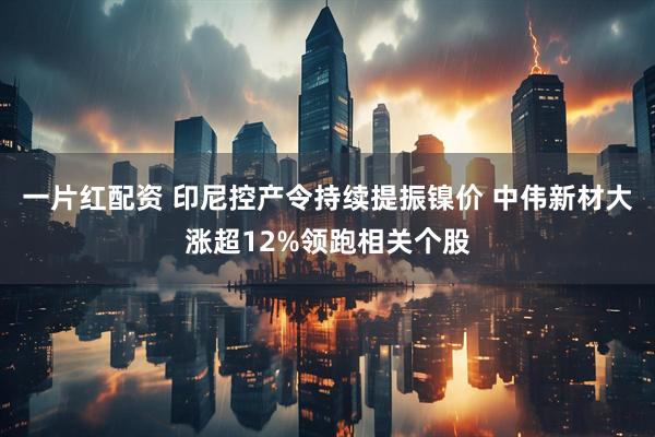 一片红配资 印尼控产令持续提振镍价 中伟新材大涨超12%领跑相关个股