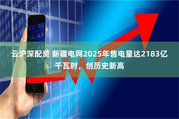 云沪深配资 新疆电网2025年售电量达2183亿千瓦时,创历史新高