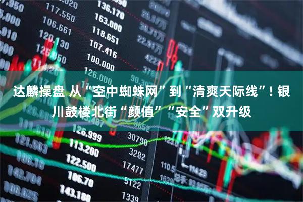 达麟操盘 从“空中蜘蛛网”到“清爽天际线”! 银川鼓楼北街“颜值”“安全”双升级