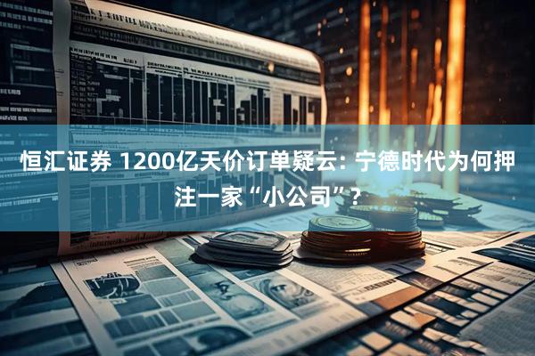 恒汇证券 1200亿天价订单疑云: 宁德时代为何押注一家“小公司”?