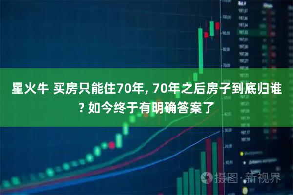 星火牛 买房只能住70年, 70年之后房子到底归谁? 如今终于有明确答案了