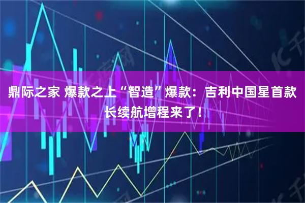 鼎际之家 爆款之上“智造”爆款：吉利中国星首款长续航增程来了！