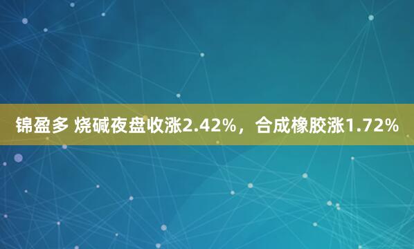 锦盈多 烧碱夜盘收涨2.42%，合成橡胶涨1.72%