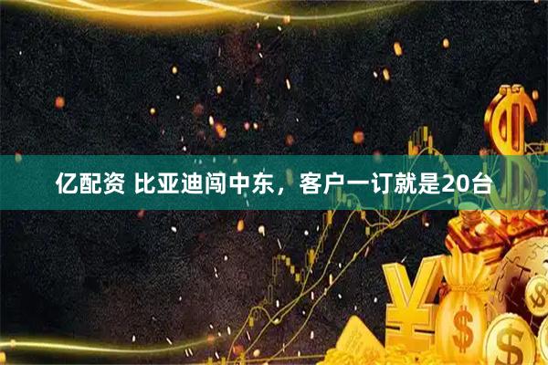 亿配资 比亚迪闯中东，客户一订就是20台