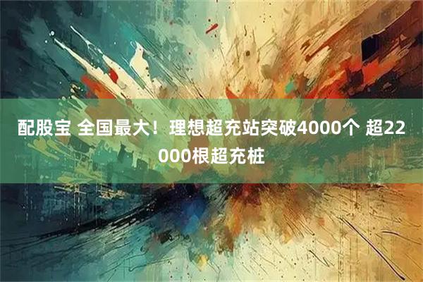 配股宝 全国最大！理想超充站突破4000个 超22000根超充桩