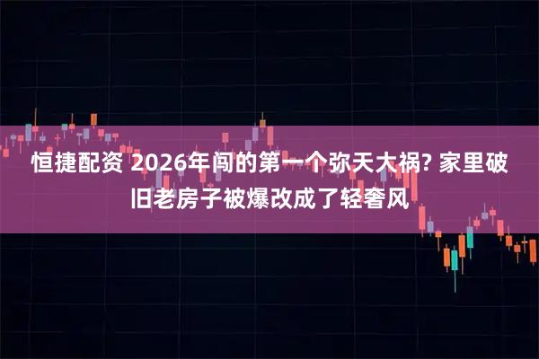 恒捷配资 2026年闯的第一个弥天大祸? 家里破旧老房子被爆改成了轻奢风