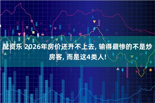 配资乐 2026年房价还升不上去, 输得最惨的不是炒房客, 而是这4类人!