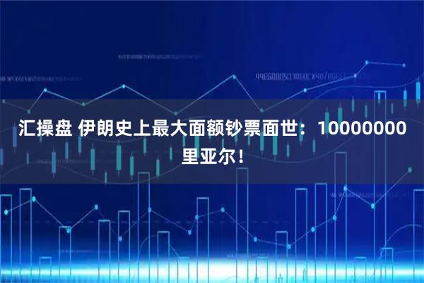汇操盘 伊朗史上最大面额钞票面世：10000000里亚尔！