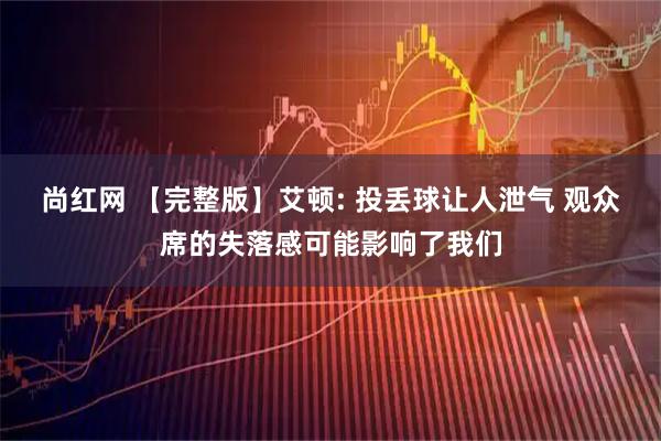 尚红网 【完整版】艾顿: 投丢球让人泄气 观众席的失落感可能影响了我们
